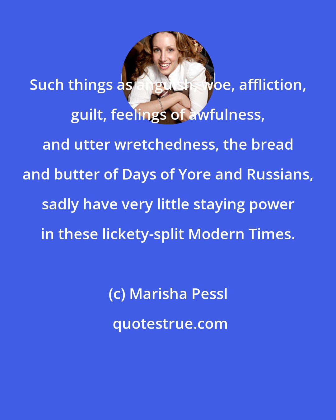 Marisha Pessl: Such things as anguish, woe, affliction, guilt, feelings of awfulness, and utter wretchedness, the bread and butter of Days of Yore and Russians, sadly have very little staying power in these lickety-split Modern Times.