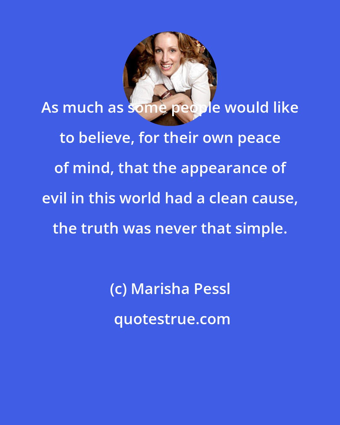 Marisha Pessl: As much as some people would like to believe, for their own peace of mind, that the appearance of evil in this world had a clean cause, the truth was never that simple.