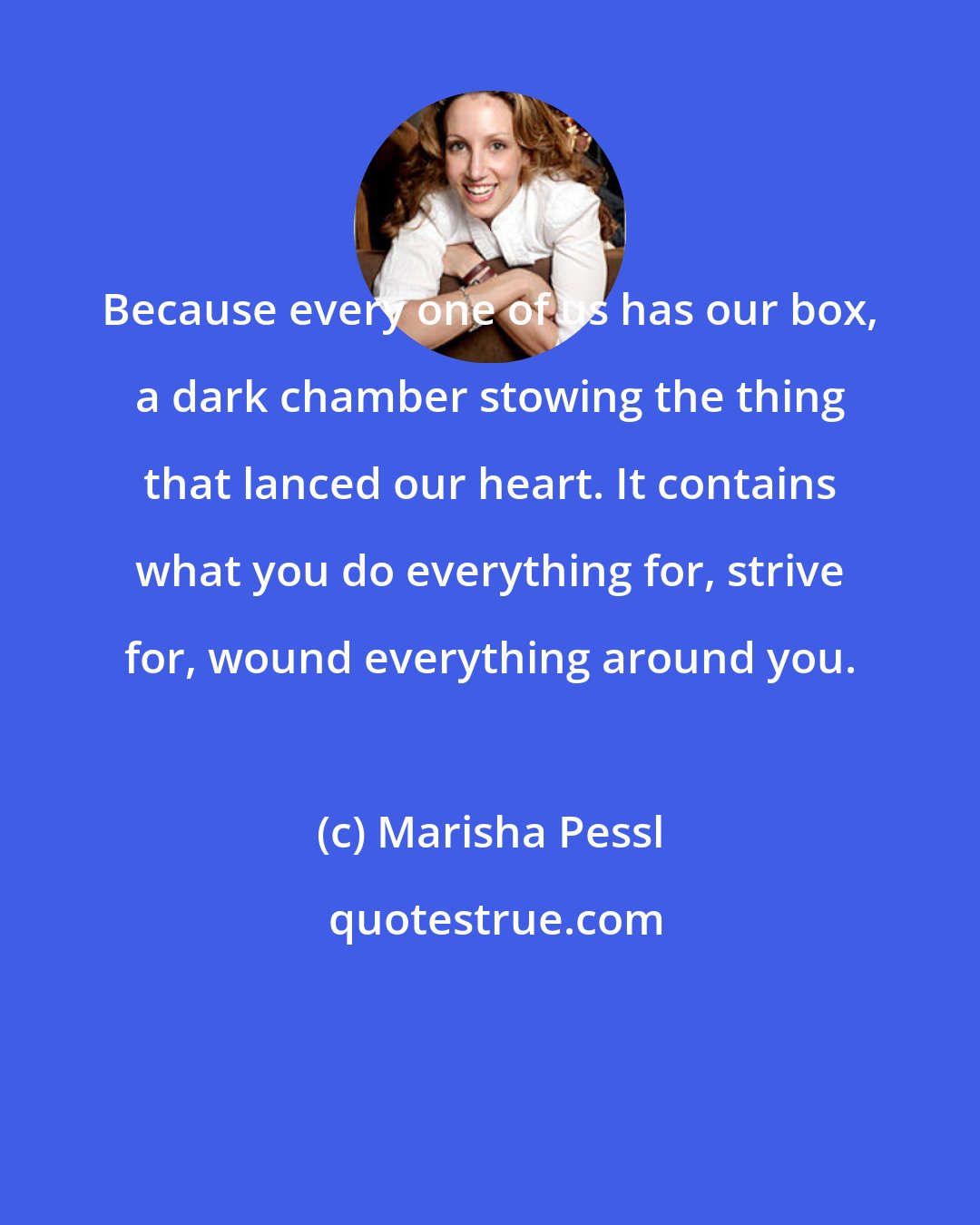 Marisha Pessl: Because every one of us has our box, a dark chamber stowing the thing that lanced our heart. It contains what you do everything for, strive for, wound everything around you.