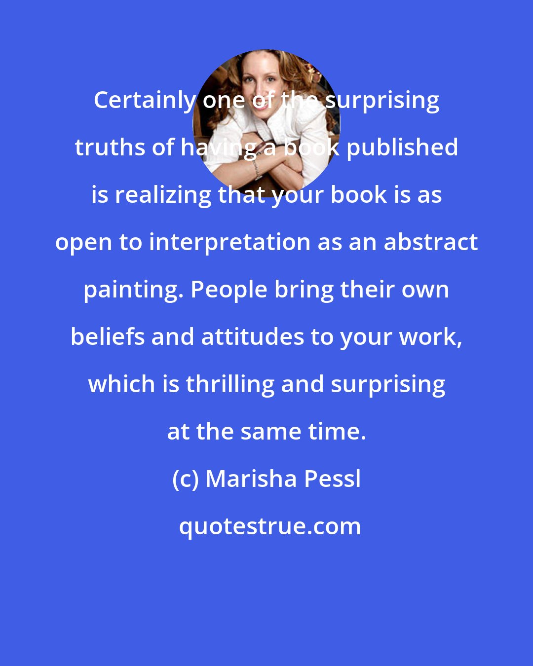 Marisha Pessl: Certainly one of the surprising truths of having a book published is realizing that your book is as open to interpretation as an abstract painting. People bring their own beliefs and attitudes to your work, which is thrilling and surprising at the same time.