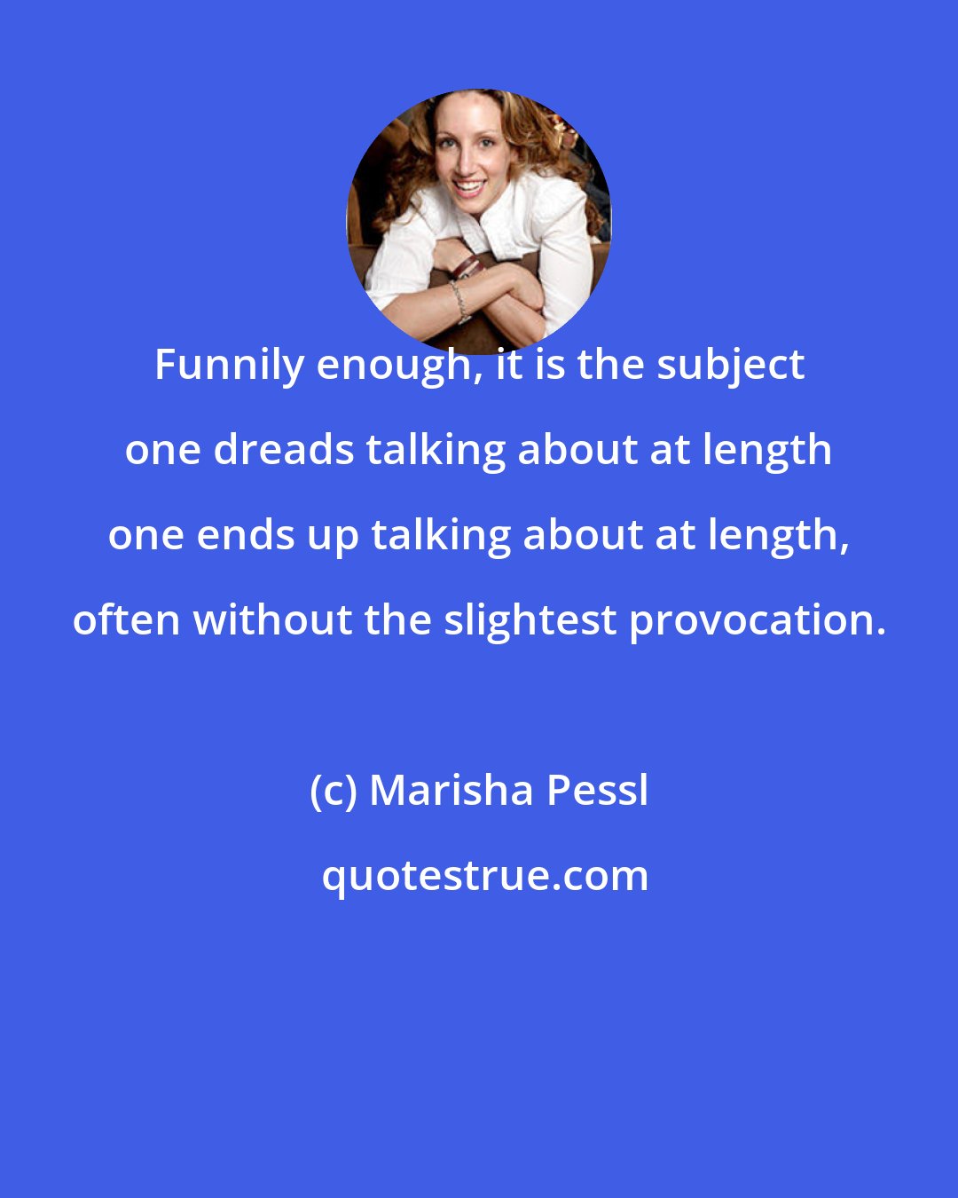 Marisha Pessl: Funnily enough, it is the subject one dreads talking about at length one ends up talking about at length, often without the slightest provocation.