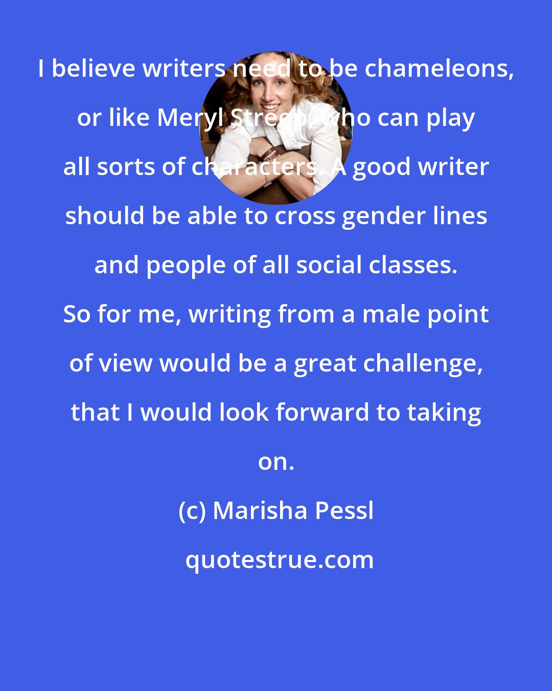 Marisha Pessl: I believe writers need to be chameleons, or like Meryl Streep, who can play all sorts of characters. A good writer should be able to cross gender lines and people of all social classes. So for me, writing from a male point of view would be a great challenge, that I would look forward to taking on.