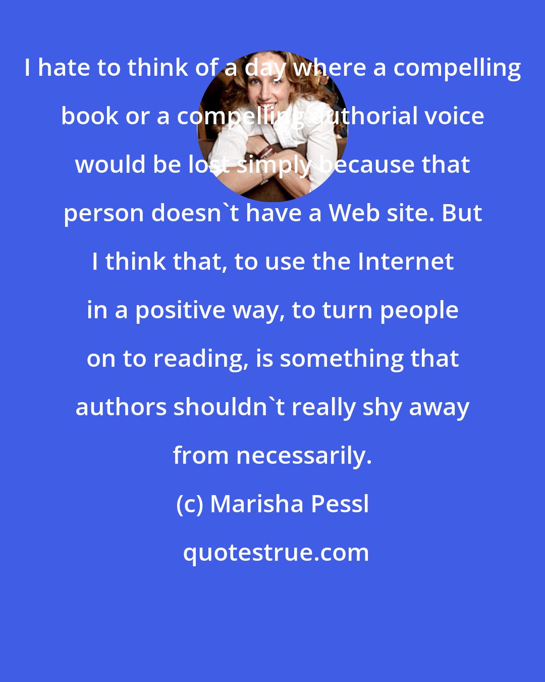 Marisha Pessl: I hate to think of a day where a compelling book or a compelling authorial voice would be lost simply because that person doesn't have a Web site. But I think that, to use the Internet in a positive way, to turn people on to reading, is something that authors shouldn't really shy away from necessarily.