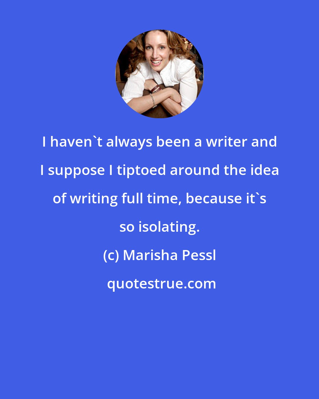 Marisha Pessl: I haven't always been a writer and I suppose I tiptoed around the idea of writing full time, because it's so isolating.