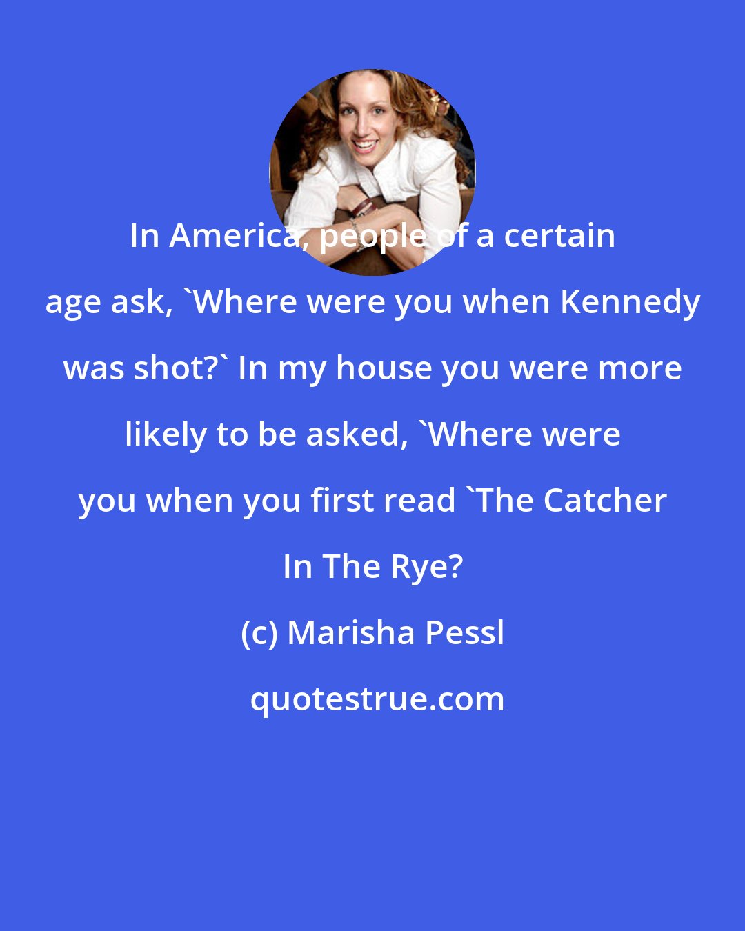 Marisha Pessl: In America, people of a certain age ask, 'Where were you when Kennedy was shot?' In my house you were more likely to be asked, 'Where were you when you first read 'The Catcher In The Rye?