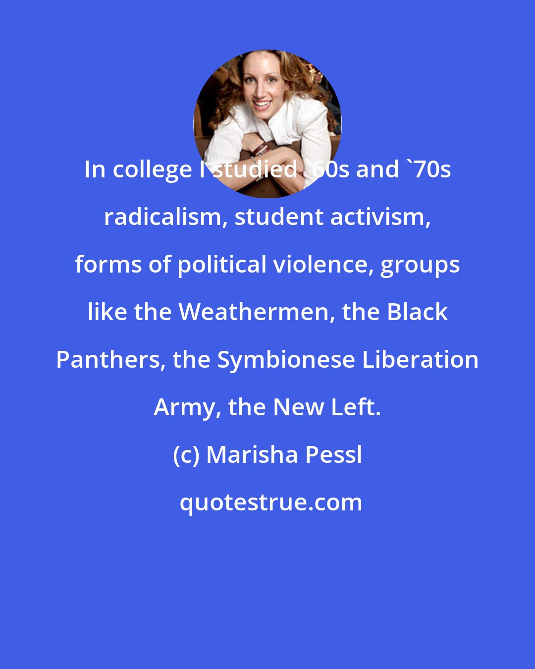 Marisha Pessl: In college I studied '60s and '70s radicalism, student activism, forms of political violence, groups like the Weathermen, the Black Panthers, the Symbionese Liberation Army, the New Left.