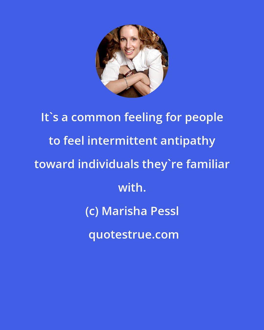 Marisha Pessl: It's a common feeling for people to feel intermittent antipathy toward individuals they're familiar with.