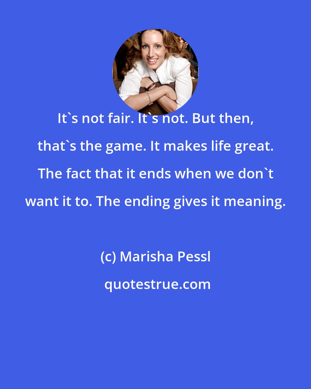 Marisha Pessl: It's not fair. It's not. But then, that's the game. It makes life great. The fact that it ends when we don't want it to. The ending gives it meaning.