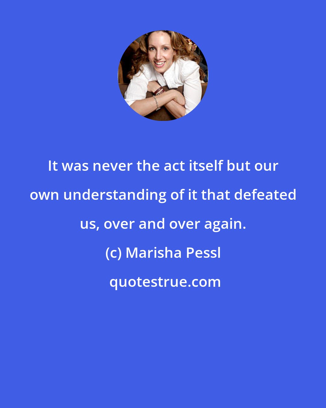 Marisha Pessl: It was never the act itself but our own understanding of it that defeated us, over and over again.