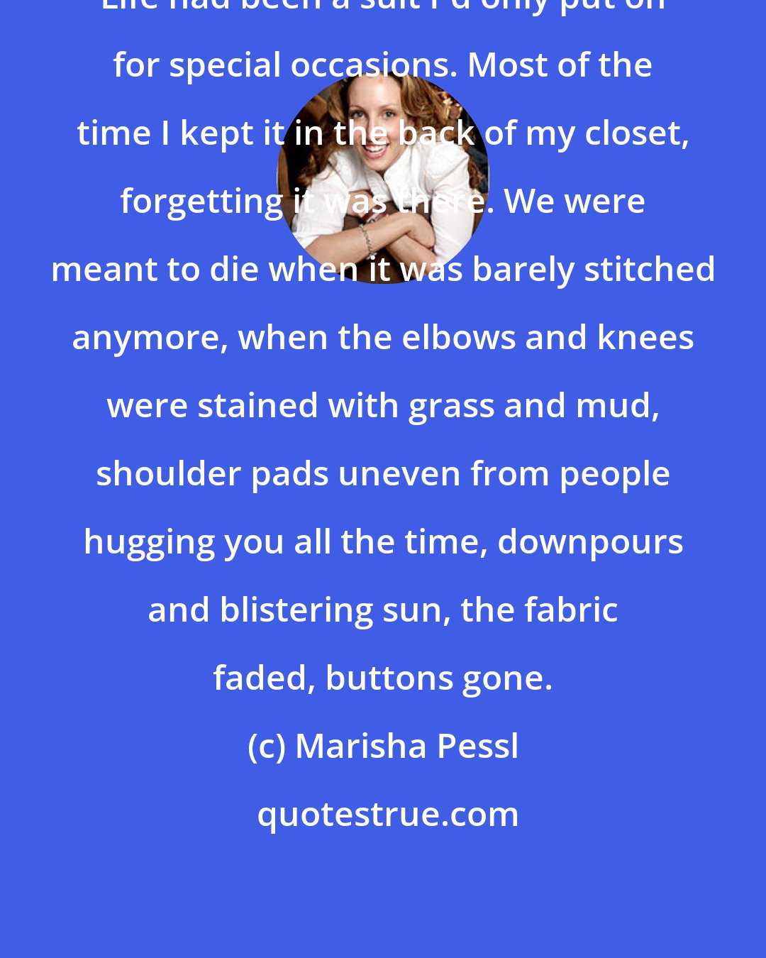 Marisha Pessl: Life had been a suit I'd only put on for special occasions. Most of the time I kept it in the back of my closet, forgetting it was there. We were meant to die when it was barely stitched anymore, when the elbows and knees were stained with grass and mud, shoulder pads uneven from people hugging you all the time, downpours and blistering sun, the fabric faded, buttons gone.