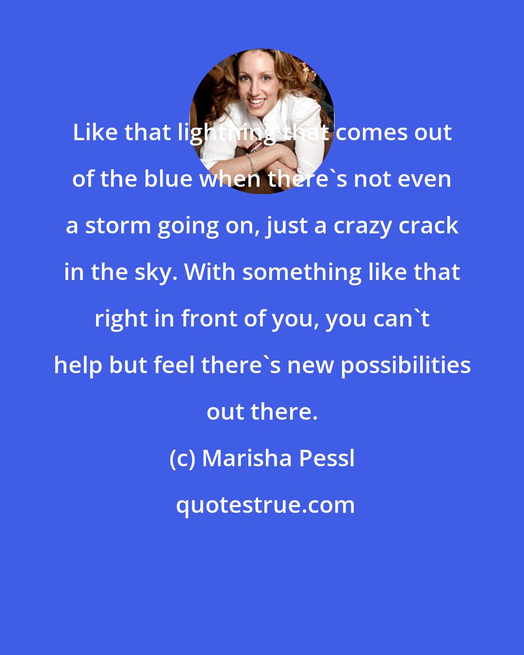 Marisha Pessl: Like that lightning that comes out of the blue when there's not even a storm going on, just a crazy crack in the sky. With something like that right in front of you, you can't help but feel there's new possibilities out there.