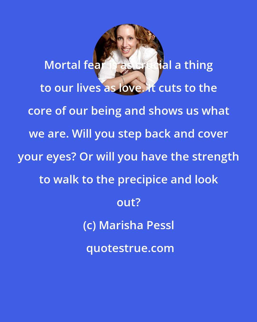 Marisha Pessl: Mortal fear is as crucial a thing to our lives as love. It cuts to the core of our being and shows us what we are. Will you step back and cover your eyes? Or will you have the strength to walk to the precipice and look out?