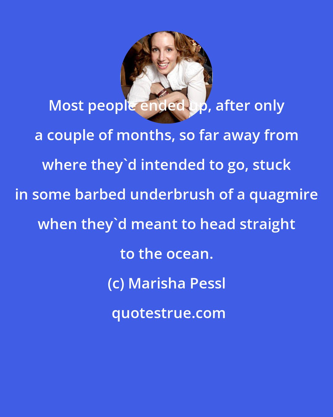 Marisha Pessl: Most people ended up, after only a couple of months, so far away from where they'd intended to go, stuck in some barbed underbrush of a quagmire when they'd meant to head straight to the ocean.