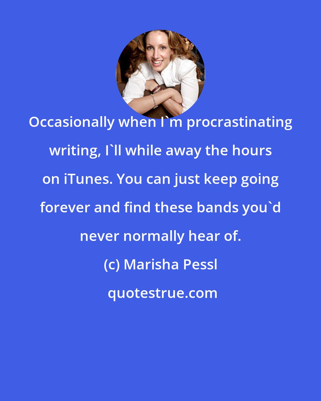 Marisha Pessl: Occasionally when I'm procrastinating writing, I'll while away the hours on iTunes. You can just keep going forever and find these bands you'd never normally hear of.