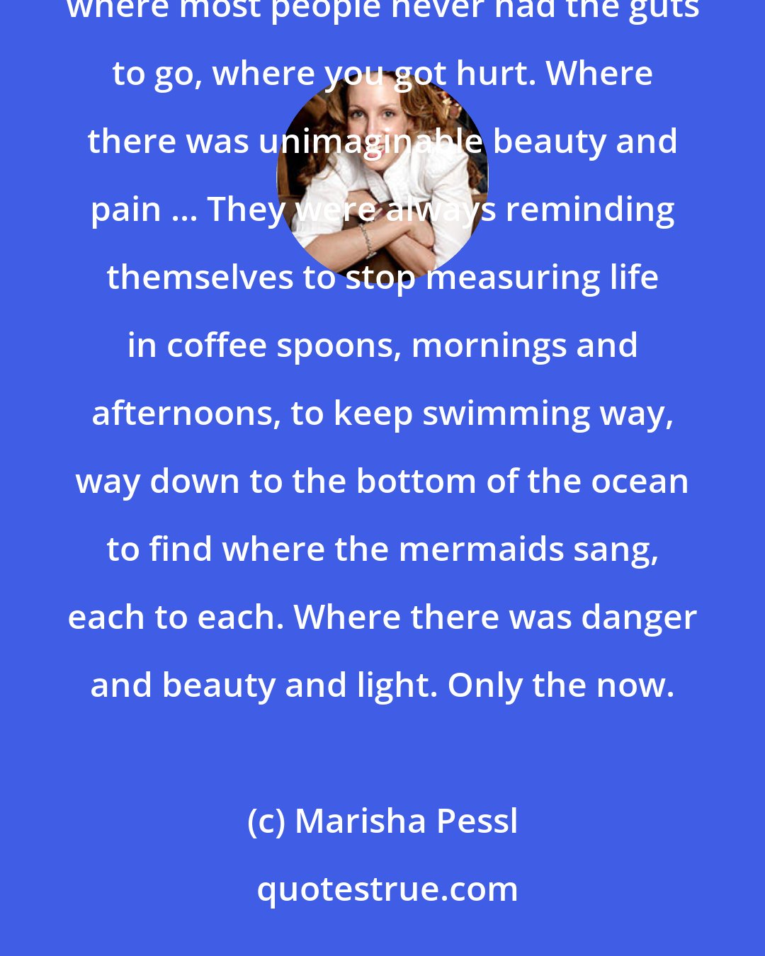 Marisha Pessl: She told me her father taught her to live life way beyond the cusp of it, way out in the outer reaches where most people never had the guts to go, where you got hurt. Where there was unimaginable beauty and pain ... They were always reminding themselves to stop measuring life in coffee spoons, mornings and afternoons, to keep swimming way, way down to the bottom of the ocean to find where the mermaids sang, each to each. Where there was danger and beauty and light. Only the now.