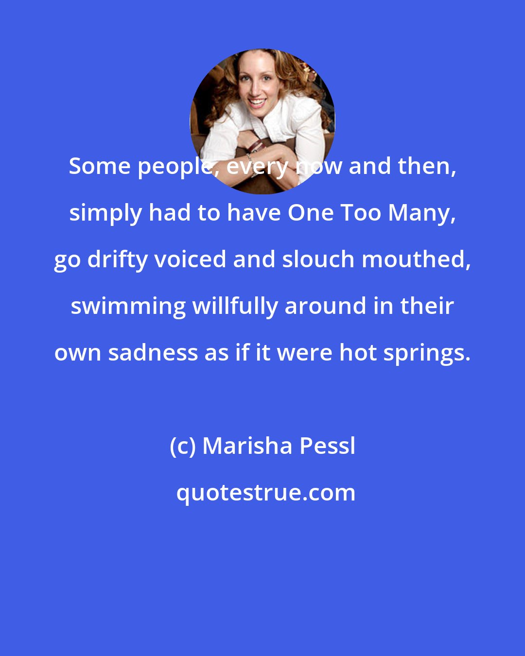 Marisha Pessl: Some people, every now and then, simply had to have One Too Many, go drifty voiced and slouch mouthed, swimming willfully around in their own sadness as if it were hot springs.