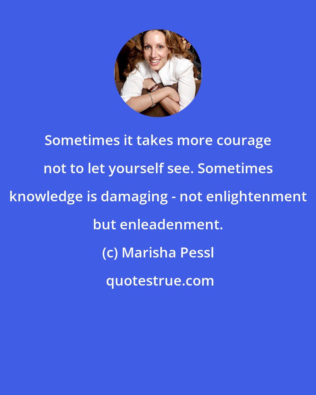 Marisha Pessl: Sometimes it takes more courage not to let yourself see. Sometimes knowledge is damaging - not enlightenment but enleadenment.