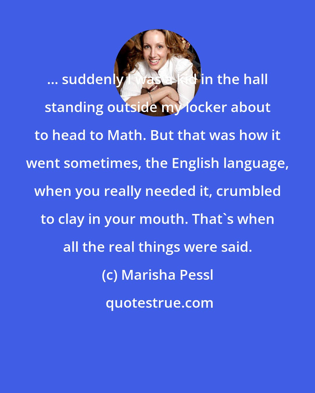 Marisha Pessl: ... suddenly I was a kid in the hall standing outside my locker about to head to Math. But that was how it went sometimes, the English language, when you really needed it, crumbled to clay in your mouth. That's when all the real things were said.
