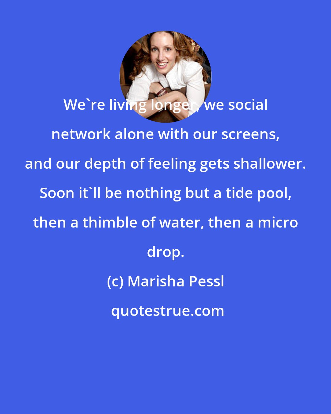 Marisha Pessl: We're living longer, we social network alone with our screens, and our depth of feeling gets shallower. Soon it'll be nothing but a tide pool, then a thimble of water, then a micro drop.