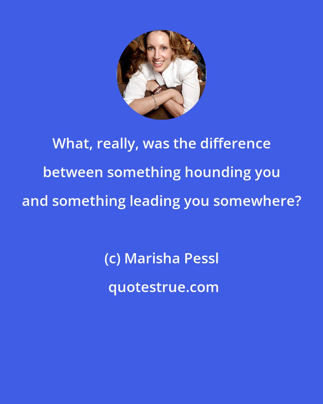 Marisha Pessl: What, really, was the difference between something hounding you and something leading you somewhere?