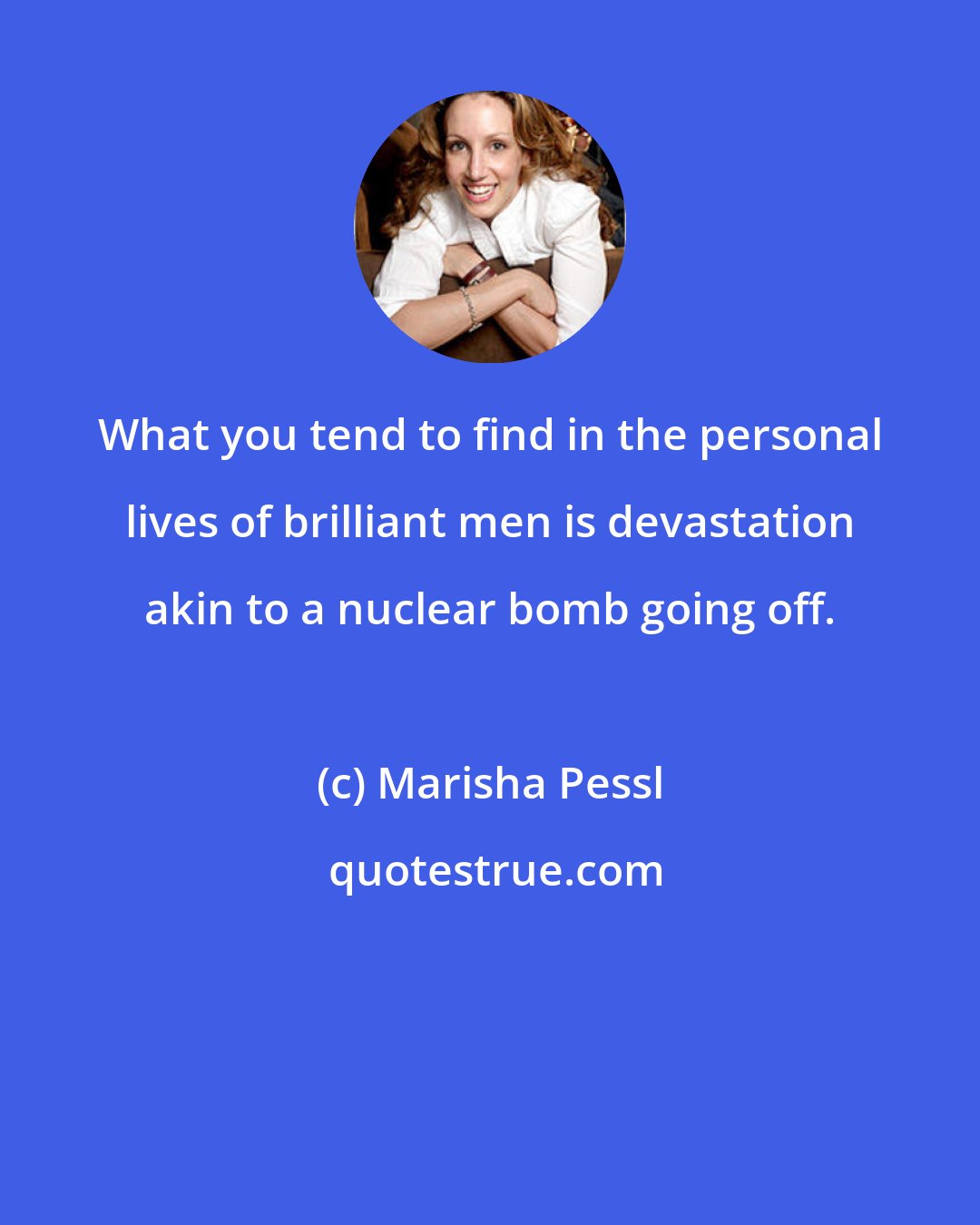 Marisha Pessl: What you tend to find in the personal lives of brilliant men is devastation akin to a nuclear bomb going off.