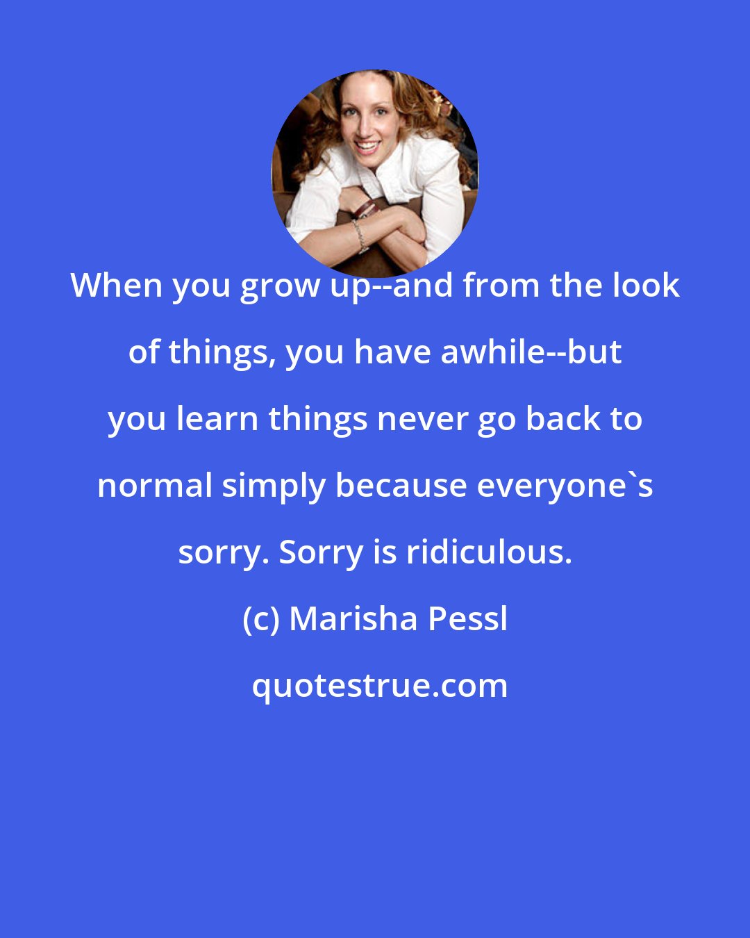 Marisha Pessl: When you grow up--and from the look of things, you have awhile--but you learn things never go back to normal simply because everyone's sorry. Sorry is ridiculous.