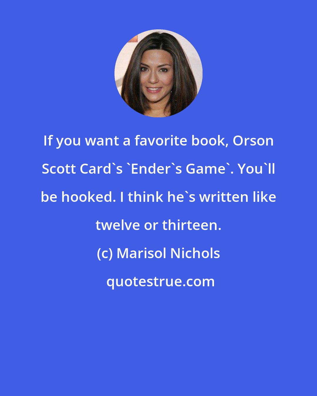 Marisol Nichols: If you want a favorite book, Orson Scott Card's 'Ender's Game'. You'll be hooked. I think he's written like twelve or thirteen.