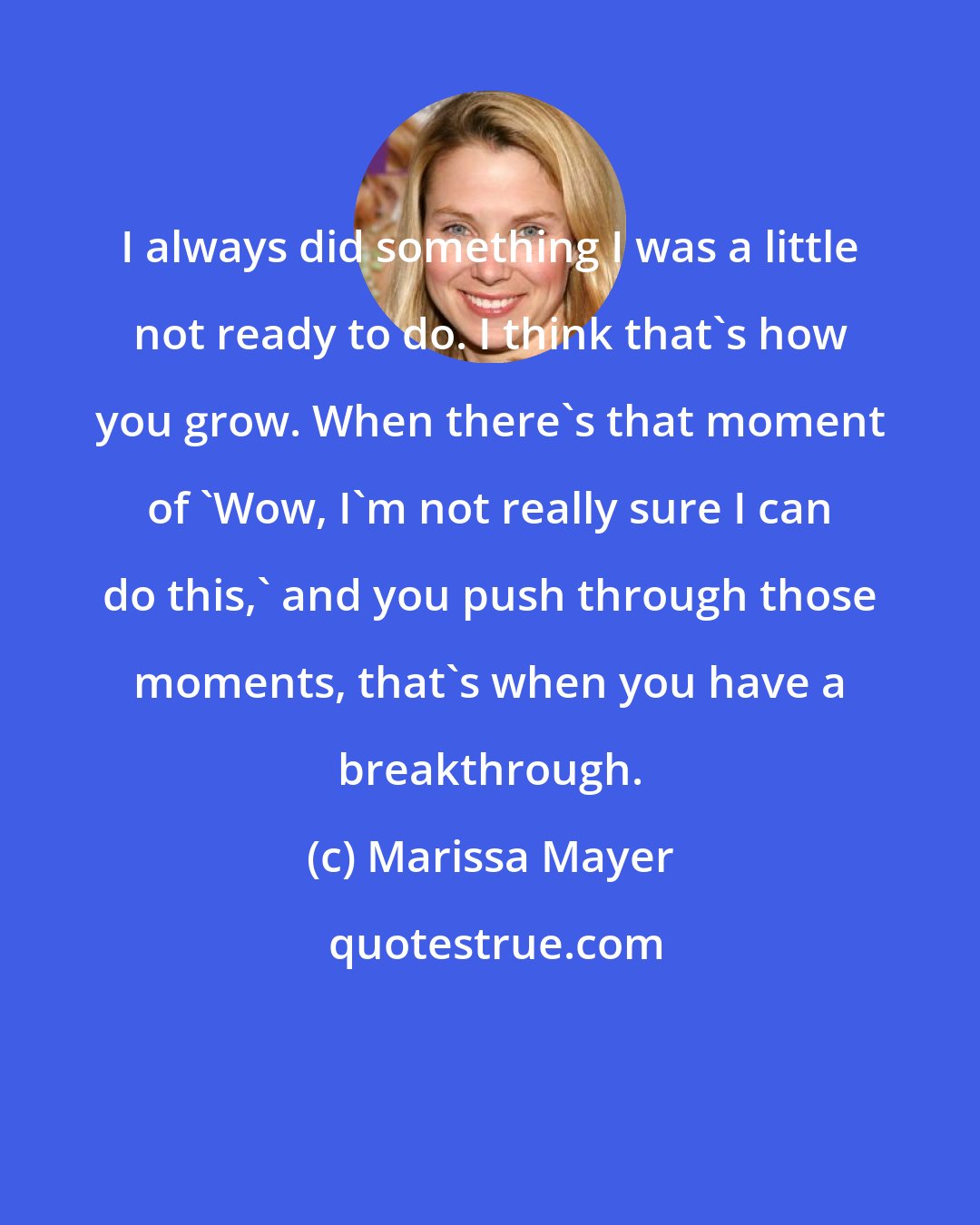 Marissa Mayer: I always did something I was a little not ready to do. I think that's how you grow. When there's that moment of 'Wow, I'm not really sure I can do this,' and you push through those moments, that's when you have a breakthrough.