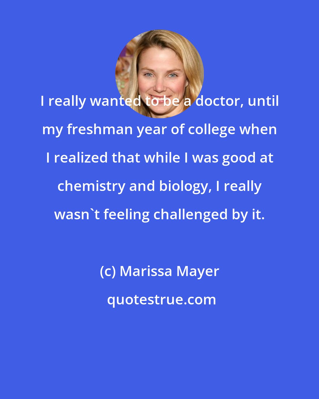 Marissa Mayer: I really wanted to be a doctor, until my freshman year of college when I realized that while I was good at chemistry and biology, I really wasn't feeling challenged by it.