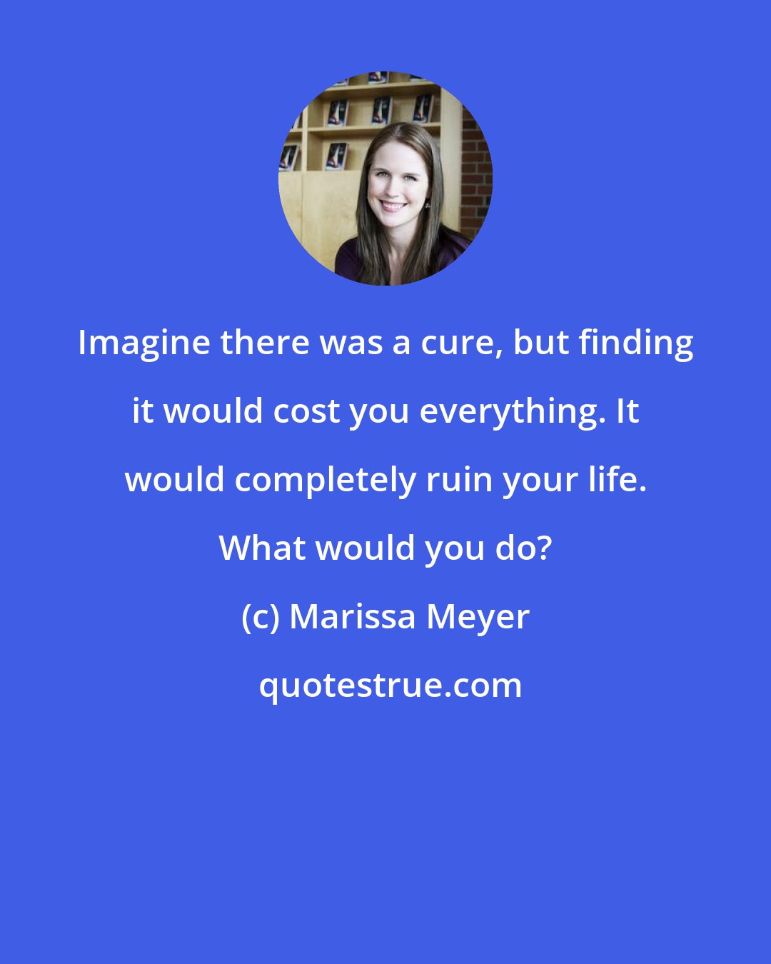 Marissa Meyer: Imagine there was a cure, but finding it would cost you everything. It would completely ruin your life. What would you do?