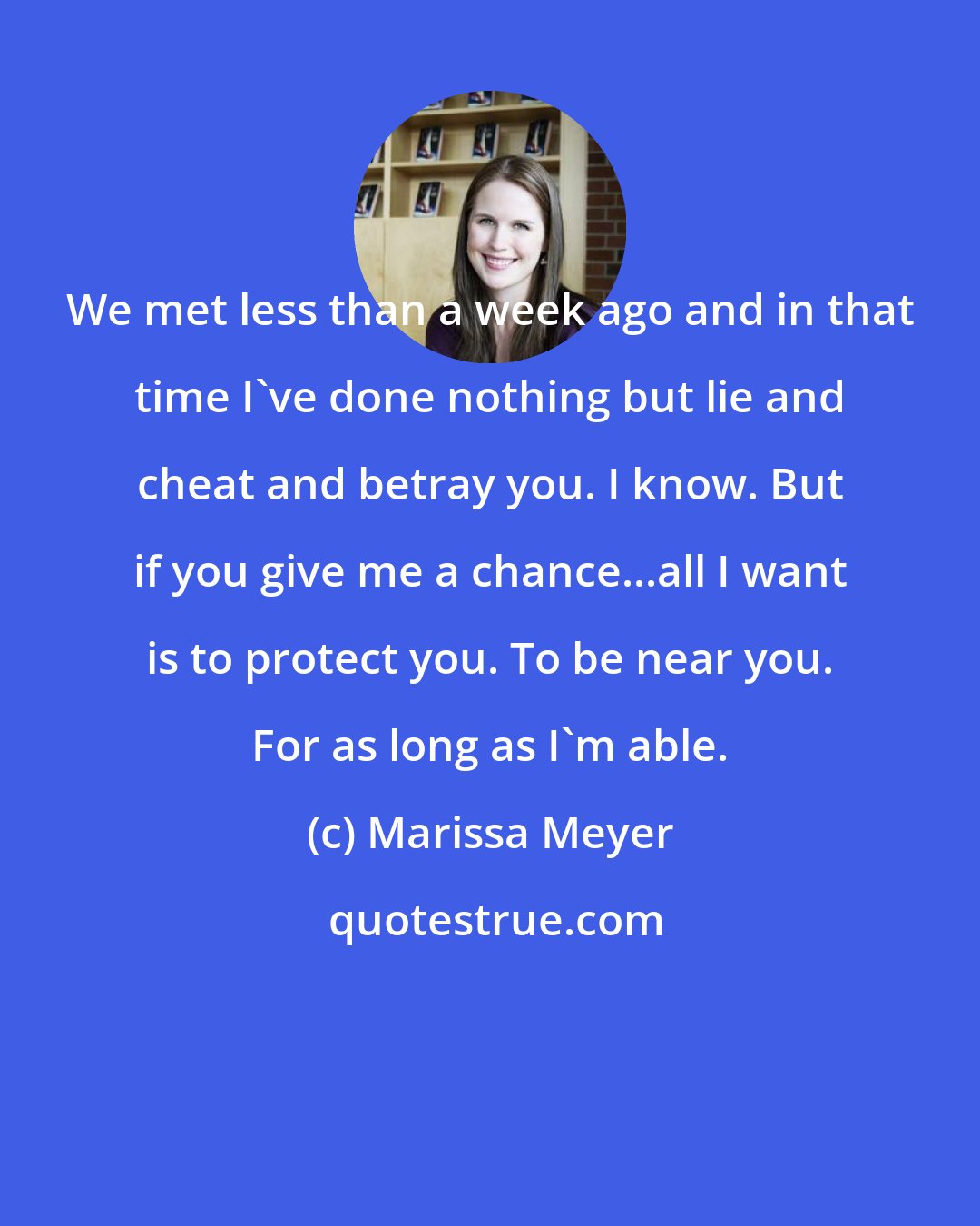 Marissa Meyer: We met less than a week ago and in that time I've done nothing but lie and cheat and betray you. I know. But if you give me a chance...all I want is to protect you. To be near you. For as long as I'm able.