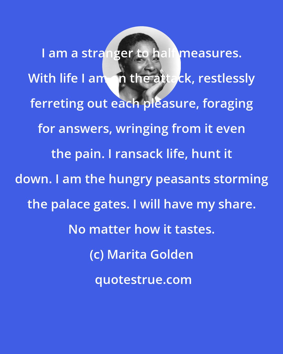 Marita Golden: I am a stranger to half measures. With life I am on the attack, restlessly ferreting out each pleasure, foraging for answers, wringing from it even the pain. I ransack life, hunt it down. I am the hungry peasants storming the palace gates. I will have my share. No matter how it tastes.