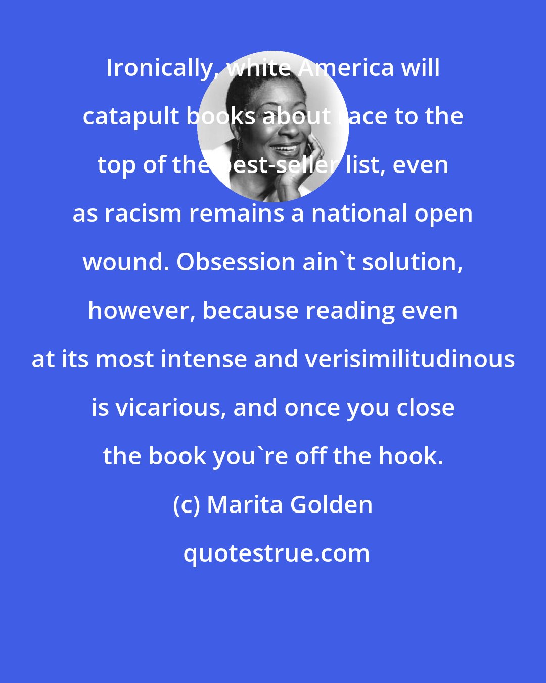 Marita Golden: Ironically, white America will catapult books about race to the top of the best-seller list, even as racism remains a national open wound. Obsession ain't solution, however, because reading even at its most intense and verisimilitudinous is vicarious, and once you close the book you're off the hook.