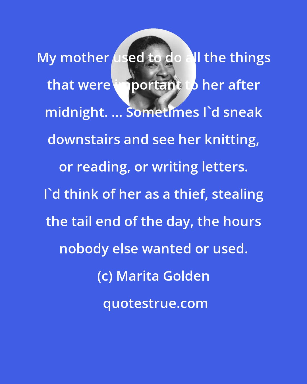 Marita Golden: My mother used to do all the things that were important to her after midnight. ... Sometimes I'd sneak downstairs and see her knitting, or reading, or writing letters. I'd think of her as a thief, stealing the tail end of the day, the hours nobody else wanted or used.