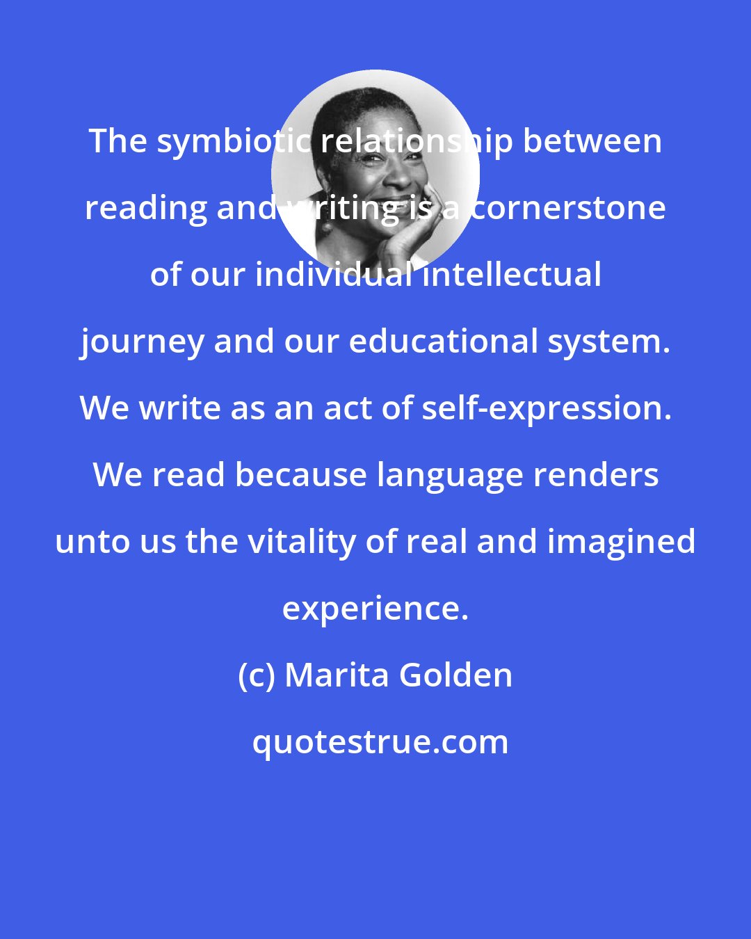 Marita Golden: The symbiotic relationship between reading and writing is a cornerstone of our individual intellectual journey and our educational system. We write as an act of self-expression. We read because language renders unto us the vitality of real and imagined experience.