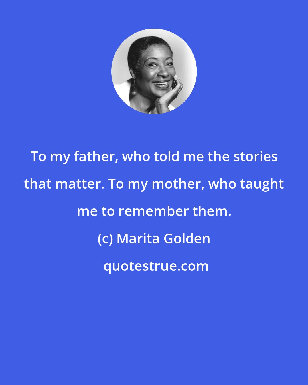 Marita Golden: To my father, who told me the stories that matter. To my mother, who taught me to remember them.