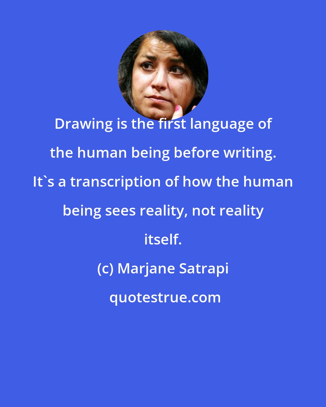 Marjane Satrapi: Drawing is the first language of the human being before writing. It's a transcription of how the human being sees reality, not reality itself.