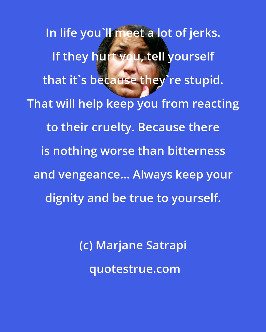 Marjane Satrapi: In life you'll meet a lot of jerks. If they hurt you, tell yourself that it's because they're stupid. That will help keep you from reacting to their cruelty. Because there is nothing worse than bitterness and vengeance... Always keep your dignity and be true to yourself.
