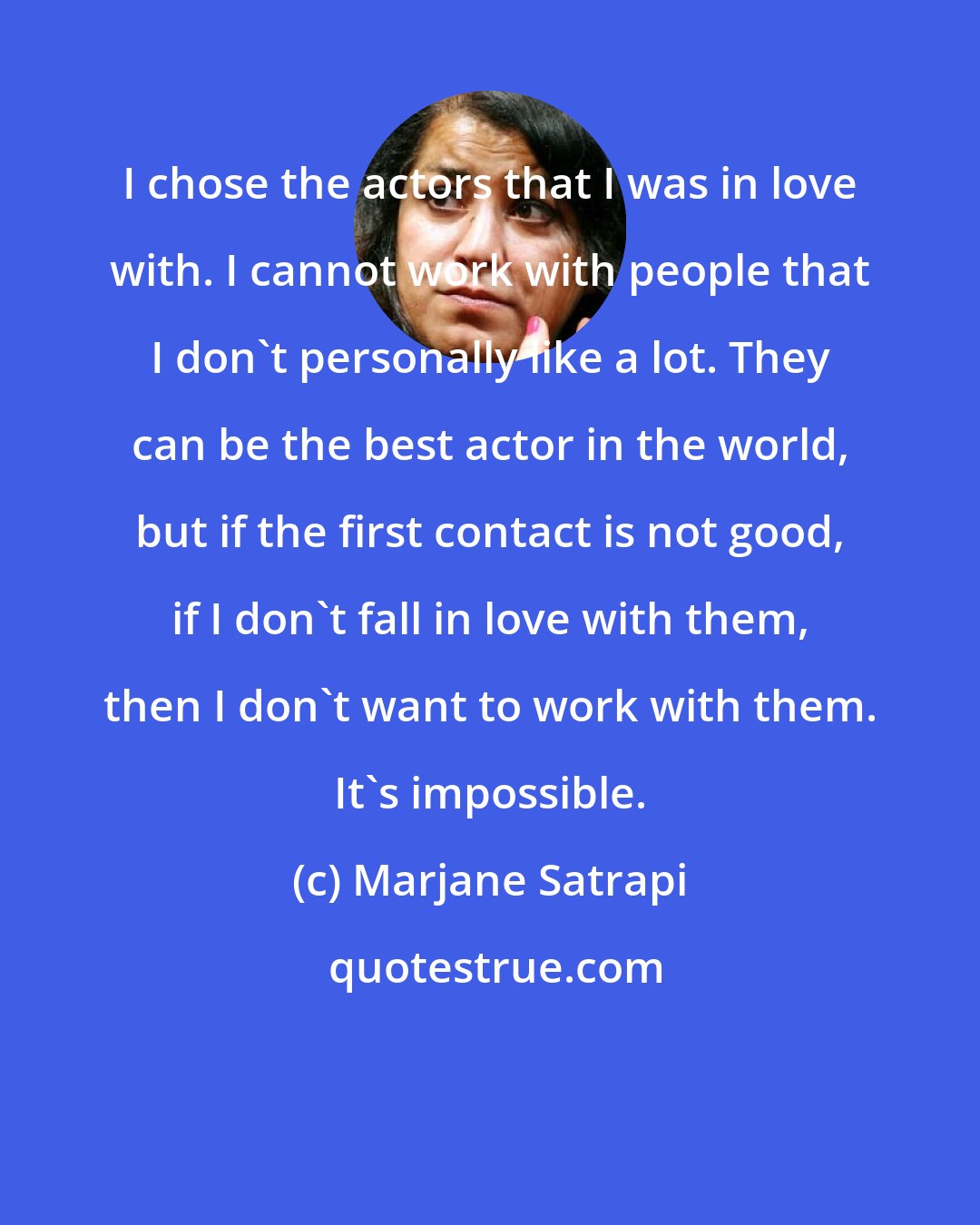 Marjane Satrapi: I chose the actors that I was in love with. I cannot work with people that I don't personally like a lot. They can be the best actor in the world, but if the first contact is not good, if I don't fall in love with them, then I don't want to work with them. It's impossible.