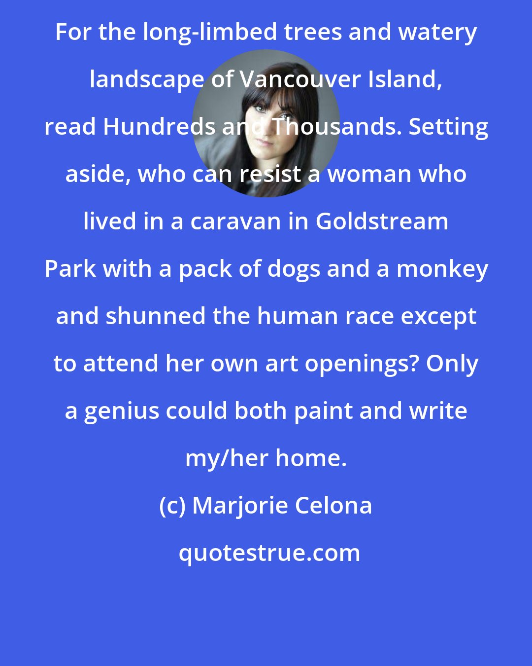 Marjorie Celona: For the long-limbed trees and watery landscape of Vancouver Island, read Hundreds and Thousands. Setting aside, who can resist a woman who lived in a caravan in Goldstream Park with a pack of dogs and a monkey and shunned the human race except to attend her own art openings? Only a genius could both paint and write my/her home.