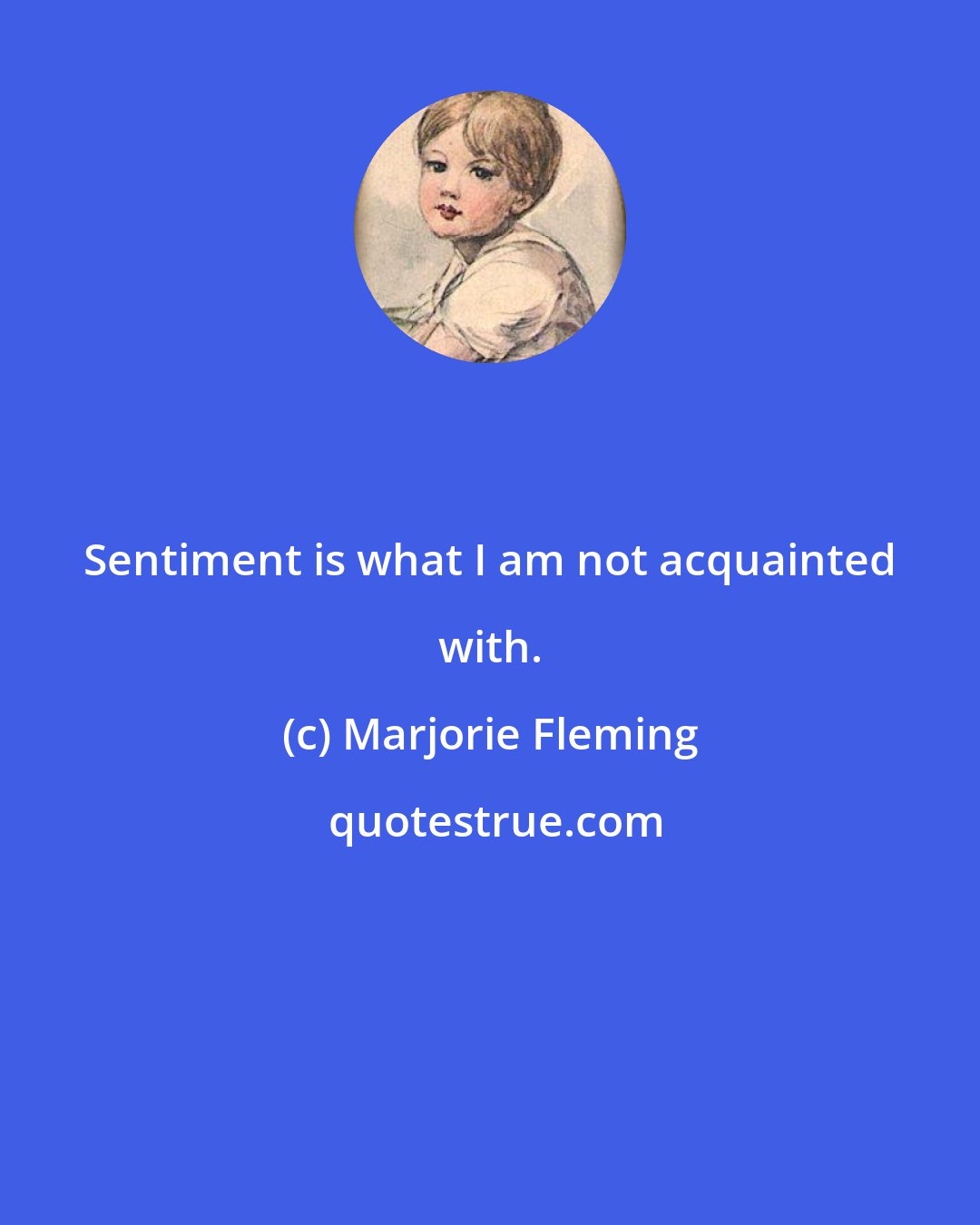 Marjorie Fleming: Sentiment is what I am not acquainted with.