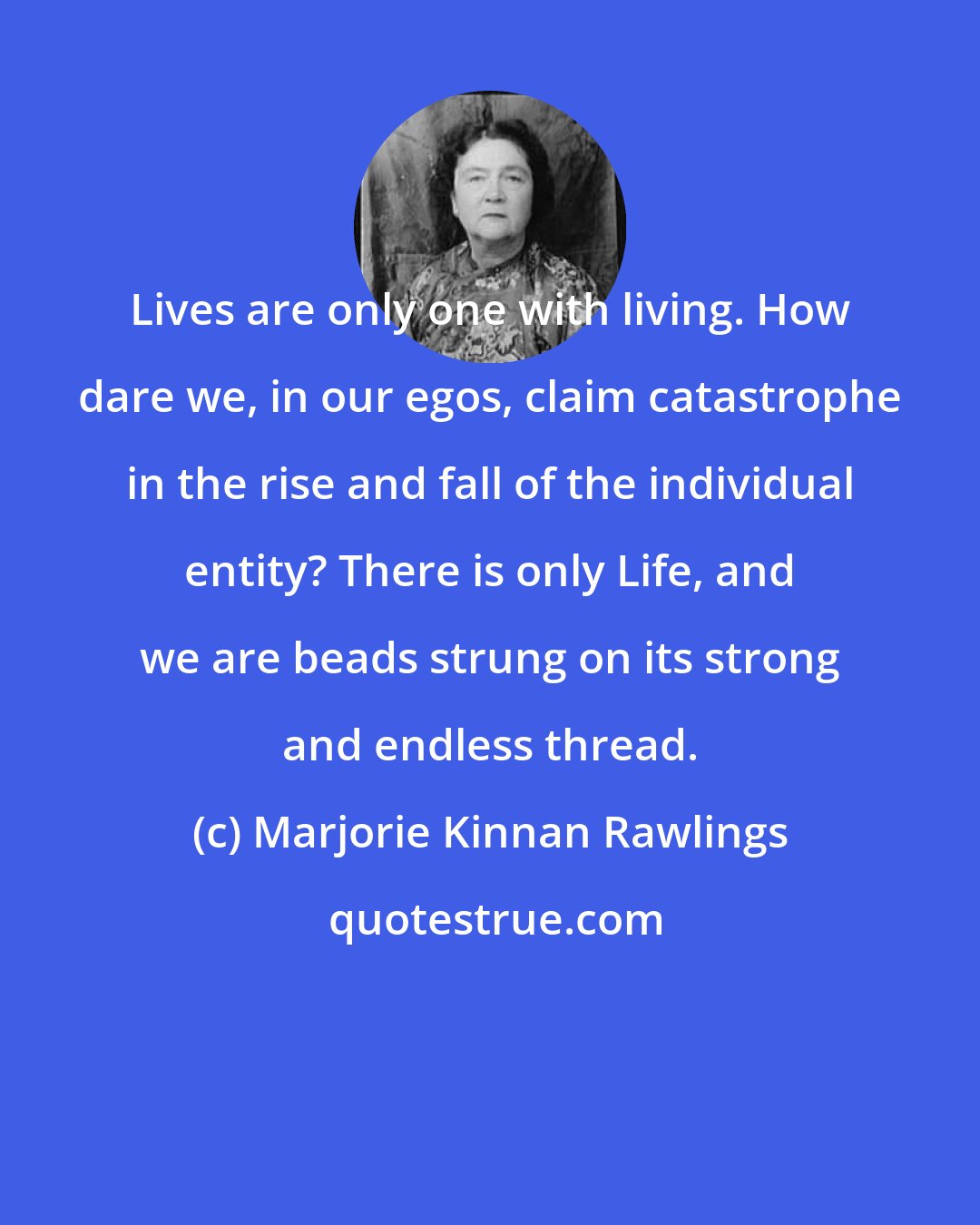 Marjorie Kinnan Rawlings: Lives are only one with living. How dare we, in our egos, claim catastrophe in the rise and fall of the individual entity? There is only Life, and we are beads strung on its strong and endless thread.