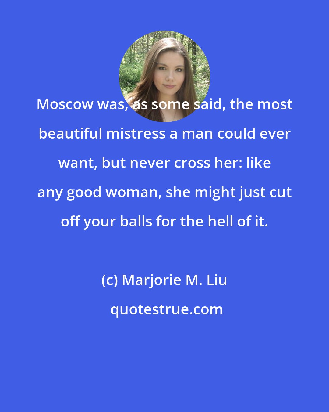 Marjorie M. Liu: Moscow was, as some said, the most beautiful mistress a man could ever want, but never cross her: like any good woman, she might just cut off your balls for the hell of it.