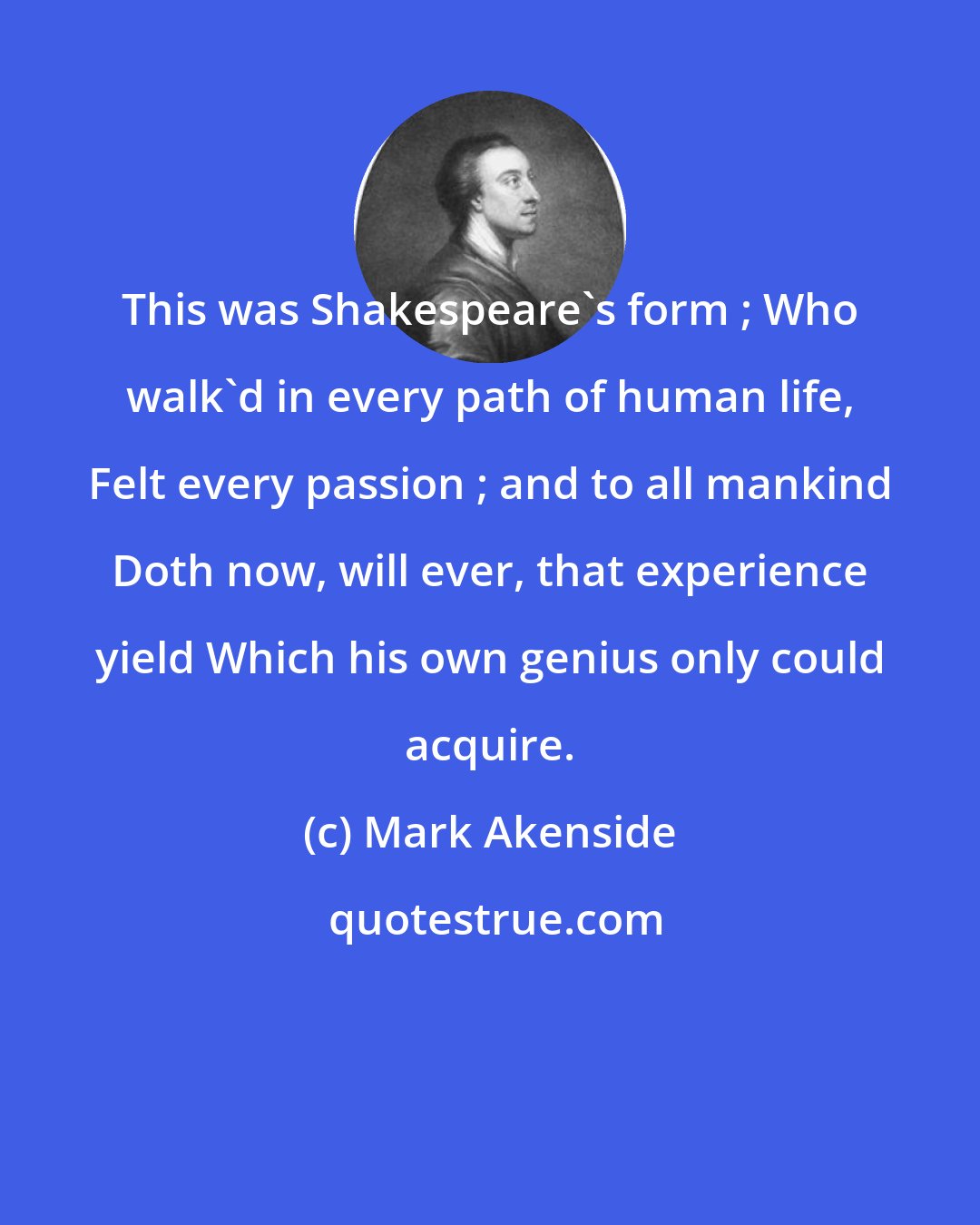 Mark Akenside: This was Shakespeare's form ; Who walk'd in every path of human life, Felt every passion ; and to all mankind Doth now, will ever, that experience yield Which his own genius only could acquire.