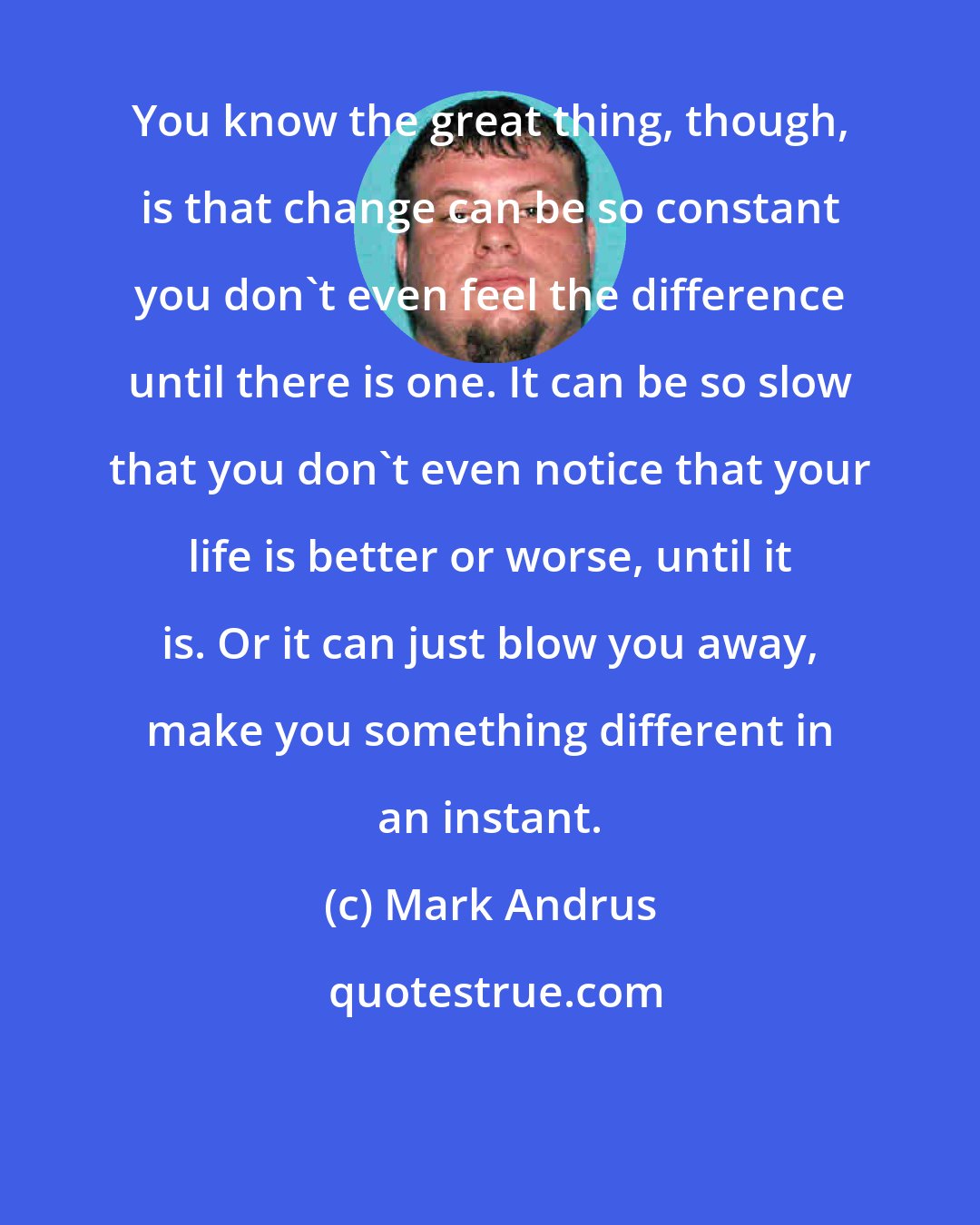 Mark Andrus: You know the great thing, though, is that change can be so constant you don't even feel the difference until there is one. It can be so slow that you don't even notice that your life is better or worse, until it is. Or it can just blow you away, make you something different in an instant.