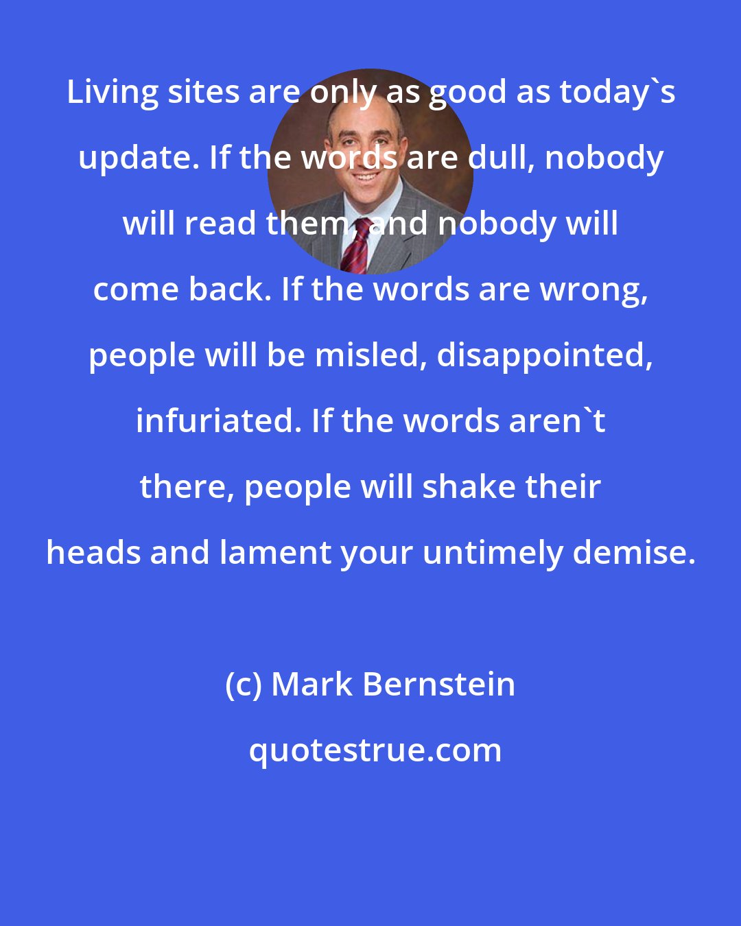 Mark Bernstein: Living sites are only as good as today's update. If the words are dull, nobody will read them, and nobody will come back. If the words are wrong, people will be misled, disappointed, infuriated. If the words aren't there, people will shake their heads and lament your untimely demise.