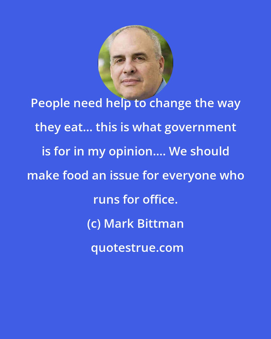 Mark Bittman: People need help to change the way they eat... this is what government is for in my opinion.... We should make food an issue for everyone who runs for office.