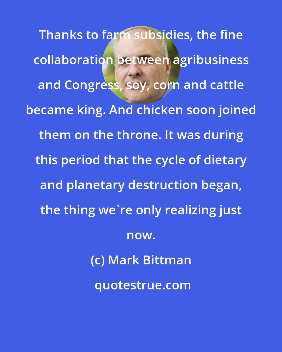 Mark Bittman: Thanks to farm subsidies, the fine collaboration between agribusiness and Congress, soy, corn and cattle became king. And chicken soon joined them on the throne. It was during this period that the cycle of dietary and planetary destruction began, the thing we're only realizing just now.