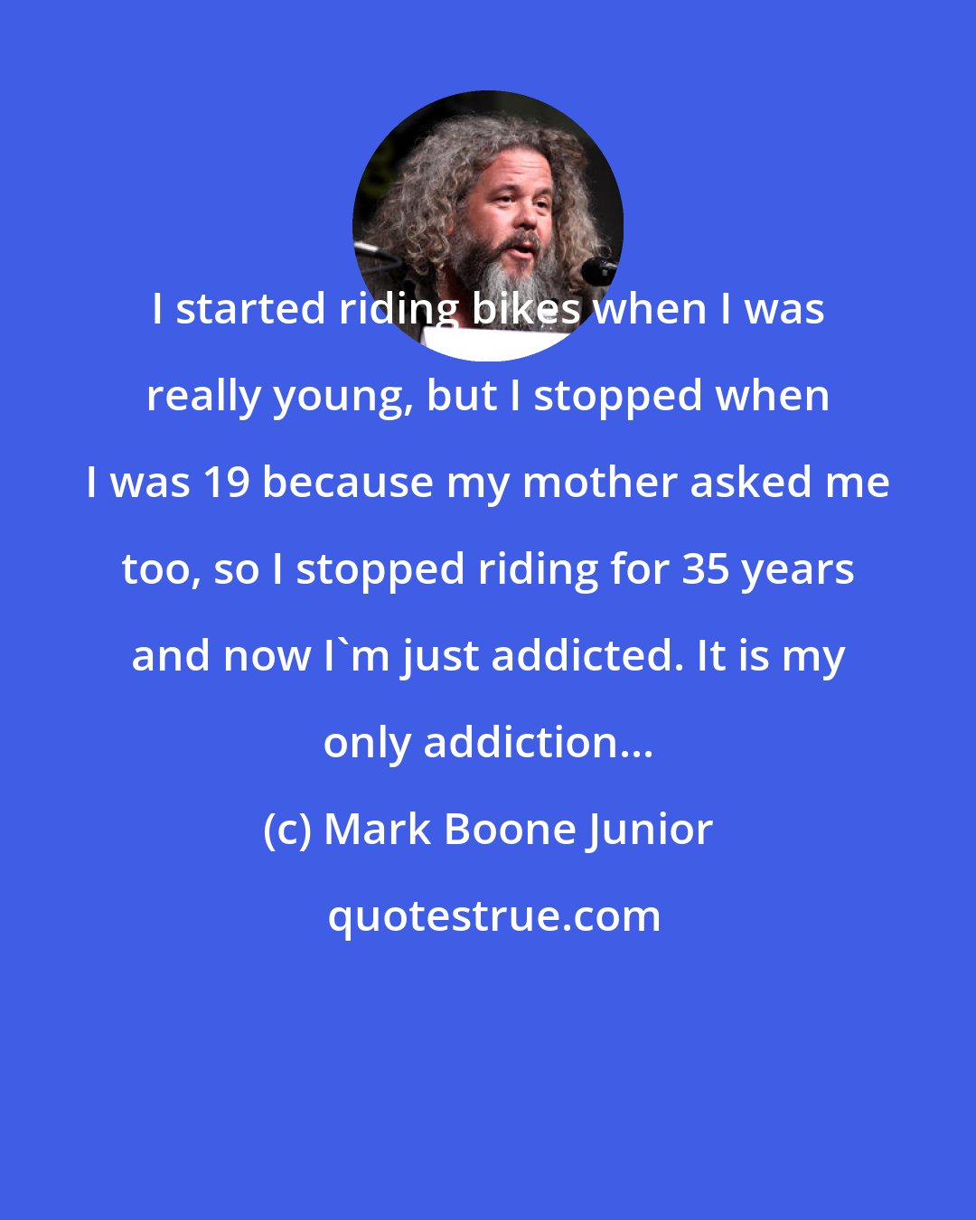 Mark Boone Junior: I started riding bikes when I was really young, but I stopped when I was 19 because my mother asked me too, so I stopped riding for 35 years and now I'm just addicted. It is my only addiction...