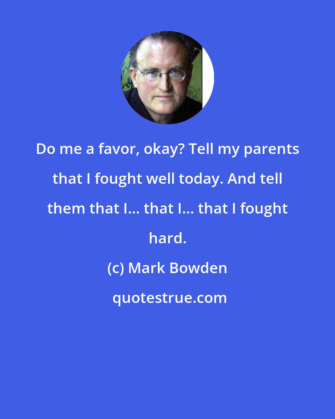 Mark Bowden: Do me a favor, okay? Tell my parents that I fought well today. And tell them that I... that I... that I fought hard.